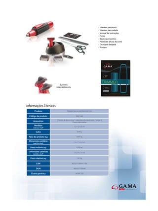 Informações Técnicas
      Produto                        TRIMMER GA.MA MODELO GNT 520

  Código de produto                               AMC1486

                        2 Pentes de altura corte, 2 cabeçotes de acabamento, 1 pincel e
     Acessórios                               1 base organizadora.
      Medidas                                   13 x 3,5 x 3 cm
     (cm) L x A x P

        Cabo                                        À Pilha

 Peso do produto (kg)                              0,041 kg

 Dimensões unitária                            14 x 17 x 5,4 cm
     (cm) L x A x P

  Peso unitário (kg)                               0,201 kg

 Dimensões coletivas                           15 x 37 x 17 cm
     (cm) L x A x P

  Peso coletivo (kg)                               1,41 kg


         EAN                                8023277100541-110V

        DUN                                   18023277100548

   Chave genérica                                 M GNT 520
 
