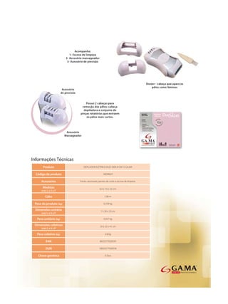 Informações Técnicas
      Produto              DEPILADOR ELÉTRICO DUO SKIN (4 EM 1) GA.MA

  Código de produto                           AED0023

     Acessórios         Fonte, necessaire, pentes de corte e escova de limpeza.

      Medidas                              6,5 x 13 x 3,5 cm
     (cm) L x A x P

        Cabo                                    1,90 m

 Peso do produto (kg)                          0,159 kg

 Dimensões unitária                         7 x 20 x 23 cm
     (cm) L x A x P

  Peso unitário (kg)                           0,557 kg

 Dimensões coletivas                       25 x 22 x 41 cm
     (cm) L x A x P

  Peso coletivo (kg)                            3,8 kg

         EAN                               8023277020559

        DUN                               18023277020556

   Chave genérica                               E Duo
 