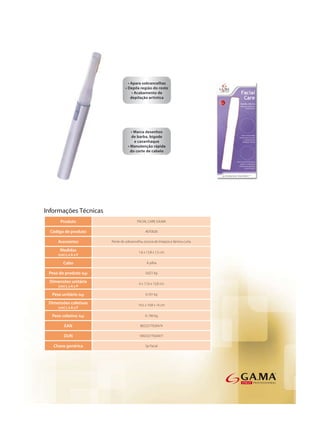 Informações Técnicas
      Produto                            FACIAL CARE GA.MA

  Código de produto                            AEF0026

     Acessórios         Pente de sobrancelha, escova de limpeza e lâmina curta.

      Medidas                             1,6 x 13,8 x 1,5 cm
     (cm) L x A x P

        Cabo                                    À pilha

 Peso do produto (kg)                          0,021 kg

 Dimensões unitária                       6 x 17,6 x 13,8 cm
     (cm) L x A x P

  Peso unitário (kg)                           0,101 kg

 Dimensões coletivas                      14,5 x 19,8 x 14 cm
     (cm) L x A x P

  Peso coletivo (kg)                           0, 700 kg

         EAN                               8023277020474

        DUN                                18023277020471

   Chave genérica                              Sp Facial
 