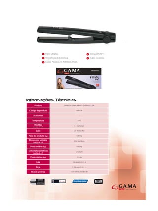 1   Patin Ultraliso                                    4   Botão ON/OFF;
                 2   Resistência de Cerâmica;                           5   Cabo Giratório;
                 3   Corpo Plástico em THERMAL PLUS;




     Produto                            PRANCHA GAMA INFINITY ONE BIVOLT - BR

Código de produto                                      APP1528

    Acessórios                                             -

   Temperatura                                           220°C

     Medidas                                        3 x 4 x 24,5 cm
    (cm) L x A x P

       Cabo                                         2,8 metros ﬁxo

Peso do produto (kg)                                   0,360 kg

Dimensões unitária                                  21 x 30 x 29 cm
    (cm) L x A x P

 Peso unitário (kg)                                    0,470 kg

Dimensões coletivas                                    21x30x29
    (cm) L x A x P

 Peso coletivo (kg)                                     2,16 kg

        EAN                                       789 849635 012 - 8

       DUN                                       1 789 849635 012 - 5

  Chave genérica                                I CP1 Inﬁnity One Bvt BR
 
