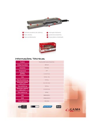 1                              4

           2                              5

           3                              6




     Produto           Prancha GA.MA Ceramic Pocket Silver

Código de produto                   APP1274

    Acessórios                     Mini bolsa

   Temperatura                        210°

     Medidas                     2 x 1,8 x 15 cm
    (cm) L x A x P

       Cabo                      1,90 mts - Fixo

Peso do produto (kg)                0,161 kg

Dimensões unitária               4,5 x 18 x 10 cm
    (cm) L x A x P

 Peso unitário (kg)                 0,261 kg

Dimensões coletivas              22 x 38 x 34 cm
    (cm) L x A x P

 Peso coletivo (kg)                  6,63 kg

        EAN                      7898922659412

       DUN                      17898922659419

  Chave genérica                   I Mini Silver
 