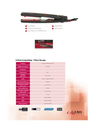 1   Patin Ultraliso                                      4    Botão ON/OFF;
                 2   Resistência de Cerâmica;                             5    Cabo Giratório;
                 3   Corpo Plástico em THERMAL PLUS;




     Produto                                    Prancha GA.MA Red Ionix HP

Código de produto                                        APP1330

    Acessórios                                               -

   Temperatura                                             220°

     Medidas                                           3 x 4 x 25 cm
    (cm) L x A x P

       Cabo                                     1,90 mts - Rotativo/ redondo

Peso do produto (kg)                                     0,266 kg

Dimensões unitária                                    8 x 32,5 x 0 cm
    (cm) L x A x P

 Peso unitário (kg)                                      0,491 kg

Dimensões coletivas                                   18 x 34 x 26 cm
    (cm) L x A x P

 Peso coletivo (kg)                                        3,1 kg

        EAN                                           8023277100077

       DUN                                           18023277100074

  Chave genérica                                     I Cp1 Red Ionix BR
 