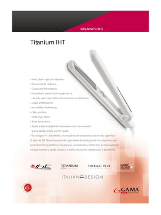 Pranchas



Titanium IHT




• Nano Silver- ação anti bacterial ;
• Resistência de cerâmica;
• Carcaça em Thermalplus;
• “Suspension System” com suspensão na
 caixa do patin para melhor desempenho no alisamento;
• Corpo antideslizante;
• Instant Heat Technology;
• Cabo giratório;
• Temp. máx. 230°C;
• Bivolt automático;
• Ajuste e display digital de temperatura com memorizador
 que se ajusta sempre que for ligada.
• Tecnologia IHT – transferência homogênea de temperatura sobre toda superfície.
O patin da IHT Titanium possui alta capacidade de produção de íons negativos, que
possibilitam lisos perfeitos e duradouros, combatendo o efeito frizz, ao mesmo tempo
em que mantém a saúde, maciez e o brilho natural dos cabelos após o alisamento.
 