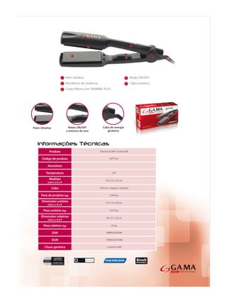 1   Patin Ultraliso                                      4    Botão ON/OFF;
                 2   Resistência de Cerâmica;                             5    Cabo Giratório;
                 3   Corpo Plástico em THERMAL PLUS;




     Produto                                    Prancha GA.MA Ceramix BR

Código de produto                                        APP1252

    Acessórios                                                -

   Temperatura                                              210°

     Medidas                                          4,5 x 3,5 x 25 cm
    (cm) L x A x P

       Cabo                                     1,90 mts - Rotativo/ redondo

Peso do produto (kg)                                      0,262 kg

Dimensões unitária                                    5,5 x 12 x 30 cm
    (cm) L x A x P

 Peso unitário (kg)                                       0,516 kg

Dimensões coletivas                                   29 x 31 x 22 cm
    (cm) L x A x P

 Peso coletivo (kg)                                        3,5 kg

        EAN                                           7898922659399

       DUN                                           17898922659396

  Chave genérica                                      I Ceramix St BR
 