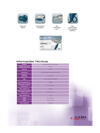 Produto               SECADOR GA.MA Compact Bivolt

Código de produto                       ASS0178

     Potência                           1250W *

    Acessórios         Bico direcionador de ar e difusor de volume

     Medidas                         7 x 18 x 12 cm
    (cm) L x A x P

       Cabo                  1,80 m/ ROTATIVO e REDONDO

Peso do produto (kg)                    0,208 kg

Dimensões unitária                  8 x 15 x 23,5 cm
    (cm) L x A x P

 Peso unitário (kg)                     0,477 kg

Dimensões coletivas                 32 x 26 x 27 cm
    (cm) L x A x P

 Peso coletivo (kg)                      3,3 kg

        EAN                         8023277020177

       DUN                          18023277020174

  Chave genérica                      H Compact
 