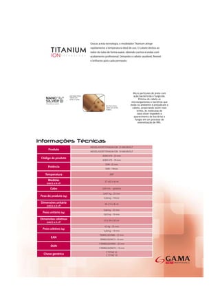 MODELADOR TITANIUM ION 25 MM BIVOLT
     Produto
                       MODELADOR TITANIUM ION 19 MM BIVOLT
                                 ADM1474 - 25 mm
Código de produto
                                 ADM1473 - 19 mm
                                   50W -25 mm
     Potência
                                   50W - 19mm

   Temperatura                         200°

     Medidas                       37 x 65 x 4 cm
    (cm) L x A x P

       Cabo                     2,60 mts - giratório

                                 0,401 kg - 25 mm
Peso do produto (kg)
                                  0,36 kg - 19mm
Dimensões unitária                 40 x 16 x 8 cm
    (cm) L x A x P
                                  0,66 kg - 25 mm
 Peso unitário (kg)
                                  0,63 kg - 19 mm
Dimensões coletivas               42 x 34 x 26 cm
    (cm) L x A x P
                                  4,5 kg - 25 mm
 Peso coletivo (kg)
                                  4,29 kg - 19 mm
                              7898922659986 - 25 mm
        EAN
                              7898922659672- 19 mm
                              17898922659983 - 25 mm
       DUN
                              17898922659679 - 19 mm
                                    C TIT RIZ 25
  Chave genérica                    C TIT RIZ 19
 