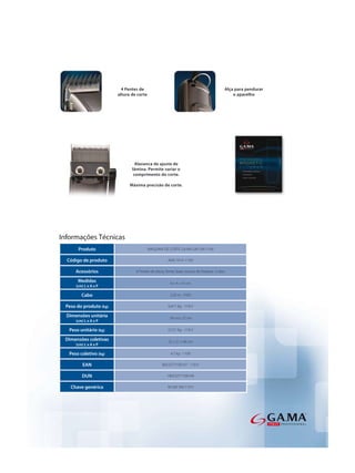 4 Pentes de                                                    Alça para pendurar
                        altura de corte                                                      o aparelho




                                 Alavanca de ajuste de
                               lâmina. Permite variar o
                                comprimento do corte.

                              Máxima precisão de corte.




Informações Técnicas
       Produto                            MAQUINA DE CORTE GA.MA GM 590 110V

  Código de produto                                  AMC1419 -110V

      Acessórios                 6 Pentes de altura, fonte, base, escova de limpeza e óleo

       Medidas                                        6 x 4 x 16 cm
      (cm) L x A x P

         Cabo                                         2,95 m - FIXO

 Peso do produto (kg)                                0,471 Kg - 110 V

  Dimensões unitária                                  18 x 6 x 22 cm
      (cm) L x A x P

   Peso unitário (kg)                                0,721 Kg - 110 V

 Dimensões coletivas                                 22 x 21 x 46 cm
      (cm) L x A x P

   Peso coletivo (kg)                                  4,7 kg - 110V

          EAN                                    8023277100107 - 110 V

         DUN                                        18023277100104

   Chave genérica                                    M GM 590 110 V
 