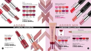 ADORO ADORO MIS
MI LABIAL FAVORITO LABIOS BRILLANTES
CarrotBon
Bon
N
aked Lips
Pink Touch
Labial Deluxe Shine 3 g c/u
De $139 c/u
A SOLO $99c/u
Delineador de Labios
Waterproof Lipliner Pencil 1,14 g c/u
De $79 c/u
A SOLO $59c/u
L36445
Irresistible
Red
L36432
Vanilla
Soufle
L36437
Cherry
Blossom
L36434
Nut
Cookie
L36447
Velvety
Bordeaux
L36453
Deep
Bordeaux
L36448
Subdued
Rosy
L36454
Extraordinary
Purple
L36450
Scarlet
Sienna
L36438
Lady
in Sunset
L36449
Berry
Chocolate
L36455
Red
Violet
Pre Base y Labial 3 g c/u
De $179 c/u
A SOLO $149c/u
2 en 1:
Prebase y labial que fija
y perfecciona el acabado en tus labios
L11105
Elegant
Bordeaux
L11124
Saturated
Bordeaux
L11127
Milanomania
L11102
Soft Pink
Brown
L11130
Expressive
Pink
L36850
Earthlike
Nude
L36854
Vermillion
EarthlikeNude
*Labial Sheer Color 3,6 g c/u
De $139 c/u
A SOLO $109c/u
*Gloss para Labios Flash 12 ml c/u
De $139 c/u
A SOLO $99c/u
L36872
Showy
Coral
L36871
Florid
Red
L36873
Opulent
Violet
Vermillion
Lady in Sunset
L17164
Pink
Nouveau
L17168
Carrot
Bon Bon
L20956
Red
Carpet
L17165
Naked
Lips
L17172
Provocateur
Bordeaux
L17169
Pink
Touch
L20953
Red
Orange
L17167
Absolutely
Red
Milanomania
D
eep Bordeaux
Subdued Rosy
Hidrata tus labios con el
primer gloss en barra
Nutre tus labios con
2 tonos diferentes
Consigue un acabado de mayor
duración gracias a su aplicador
que se adapta a tus labios
Define tu sonrisa y dale
volumen a tus labios
*Hasta agotar existencias
*Hasta agotar existencias
20 21
 