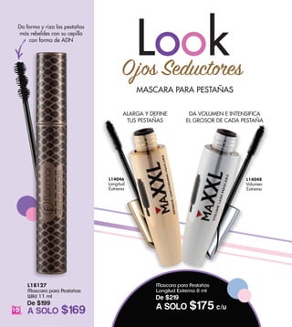 L18127
Mascara para Pestañas
Wild 11 ml
De $199
A SOLO $169
MASCARA PARA PESTAÑAS
LookOjos Seductores
ALARGA Y DEFINE
TUS PESTAÑAS
Da forma y riza las pestañas
más rebeldes con su cepillo
con forma de ADN
DA VOLUMEN E INTENSIFICA
EL GROSOR DE CADA PESTAÑA
L14046
Longitud
Extrema
L14048
Volumen
Extremo
10
Mascara para Pestañas
Longitud Extrema 8 ml
De $219
A SOLO $175 c/u
 