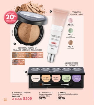 C. L19551
Corrector Paleta Camuflaje
7,5 g
$279
ILUMINA
OCULTA
CAMBIOS
DE TONO
OCULTA
ROJECES
OCULTA
OJERAS
OCULTA
MANCHAS
A. Polvo Facial Compacto
Terracotta 9 g
De $269
A SOLO $209
L21173
Anti ojeras
L21174
Anti fatiga
L21172
Anti
enrojecimiento
B. Crema Facial CC
Cream Correctora
de Color 40 ml
$275
6 CORRECTORES
EN 1 PRODUCTO
CORRIGE EL
TONO DE LA PIEL
DEJA EN TU ROSTRO UN
ACABADO LIGERAMENTE LUMINOSO
A
B
C
L13122
Marble Beige
Gold
L13126
Peachy
Pink
L17863
Medium
Deep
L08219
Rose
Gold
L13121
Beige
with Gold
L13125
Marble Pink
Gold
L13123
Dual
Gold
20
MÁS DEL
DESCUENTO
20%
DualGold
 