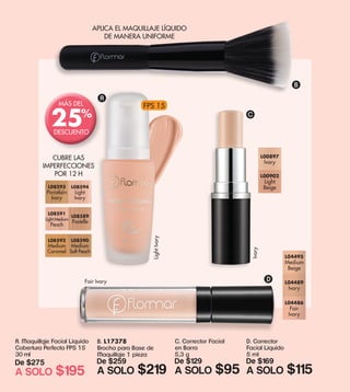 FPS 15
A. Maquillaje Facial Líquido
Cobertura Perfecta FPS 15
30 ml
De $275
A SOLO $195
L08593
Porcelain
Ivory
L08594
Light
Ivory
L08591
Light Medium
Peach
L08589
Pastelle
L08592
Medium
Caramel
L08590
Medium
Soft Peach
CUBRE LAS
IMPERFECCIONES
POR 12 H
B. L17378
Brocha para Base de
Maquillaje 1 pieza
De $259
A SOLO $219
APLICA EL MAQUILLAJE LÍQUIDO
DE MANERA UNIFORME
A
B
D
LightIvory
Fair Ivory
MÁS DEL
DESCUENTO
25%
C. Corrector Facial
en Barra
5,3 g
De $129
A SOLO $95
D. Corrector
Facial Líquido
5 ml
De $169
A SOLO $115
L00897
Ivory
L00902
Light
Beige
Ivory
L04486
Fair
Ivory
L04489
Ivory
L04495
Medium
Beige
C
 