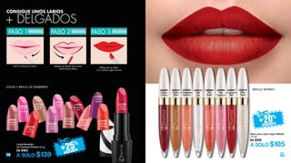 18 19
CO LOR Y BRILLO DE DIAMANTE
Labial Revolution
de Cobertura Perfecta 4.2 g
De $165
A SOLO $139
BRIILLO INTENSO
Gloss para Labios Súper Brillante
10 ml
De $139
A SOLO $105
Rellenando tus labios
con tu labial o gloss favorito
Delinea por dentro de la forma
natural de los labios
Utiliza la prebase para labios.
CONSIGUE UNOS LABIOS
DELINEAPASO 2PREPARAPASO 1
L19192
Revolutionary
Red
L19195
Cherry
Revolt
L19196
Provocative
Orange
L19191
On Rose
Frontier
L19190
Deep
Pink
L19198
Bright
Crimson
L19189
Beige
Cult
L19194
Rose
Lilac
L19197
Red
in Fire
L20036
Pink
in Excess
L20037
Incognito
in Pink
L19187
Tender
Rose Coral
L02814
Wet
Lips
L02847
Lacquered
Red
L02826
Champagne
Splashes
L05496
Pink
Organza
L02839
Golden
Crimson
L08664
Pink
Peach
L02837
Golden
Shine
L02818
Silver
Trend
PASO 3 RELLENA
+ DELGADOS
 
