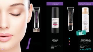 L23247
Sweet
Coral
4
L16466
Pre Base Facial de Maquillaje
Iluminadora 30 ml
$259
Prepara la piel
para que lusca
hidratada
Aumenta la
duración de
tus sombras
Pre Bases 18 ml c/u
$219
L25910
Efecto
Afina Poros
Alisa líneas de
expresión
L25892
Efecto
Instantáneo
Disimula su tamaño
al instante
L25896
Efecto
Iluminador
Dan luminosidad
REDUCE LA
APARIENCIA DE
LOS POROS
Pre Base para Ojos
12 ml
$159
INTENSIFICA TU
MAQUILLAJE
DE OJOS
PREPARA TU PIEL
L23246
Warm
Ivory
L27670
Pre Base Facial BB Sray Mousse
FPS 25 50 ml
De $259
A SOLO $179
Textura en mousse que,
ilumina y protege tu piel
para lograr un maquillaje
impecable
HIDRATA TU PIEL Y MEJORA LA
APLICACIÓN DE MAQUILLAJE
PROLONGA TU
MAQUILLAJE
1PRIMER
1
 