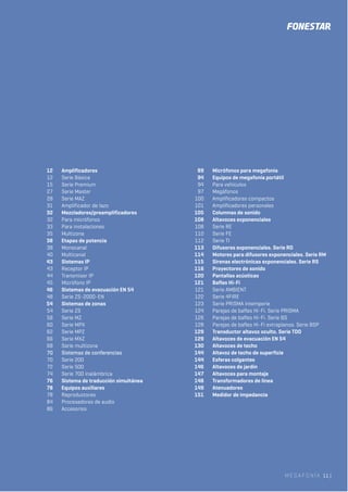 MEGAFONÍA 11 |
12 Amplificadores
12 Serie Básica
15 Serie Premium
27 Serie Master
28 Serie MAZ
31 Amplificador de lazo
32 Mezcladores/preamplificadores
32 Para micrófonos
33 Para instalaciones
35 Multizona
38 Etapas de potencia
38 Monocanal
40 Multicanal
43 Sistemas IP
43 Receptor IP
44 Transmisor IP
45 Micrófono IP
46 Sistemas de evacuación EN 54
48 Serie ZS-2000-EN
54 Sistemas de zonas
54 Serie ZS
58 Serie MZ
60 Serie MPX
62 Serie MPZ
66 Serie MXZ
68 Serie multizona
70 Sistemas de conferencias
70 Serie 200
72 Serie 500
74 Serie 700 inalámbrica
76 Sistema de traducción simultánea
78 Equipos auxiliares
78 Reproductores
84 Procesadores de audio
86 Accesorios
89 Micrófonos para megafonía
94 Equipos de megafonía portátil
94 Para vehículos
97 Megáfonos
100 Amplificadores compactos
101 Amplificadores personales
105 Columnas de sonido
108 Altavoces exponenciales
108 Serie RE
110 Serie FE
112 Serie TI
113 Difusores exponenciales. Serie RD
114 Motores para difusores exponenciales. Serie RM
115 Sirenas electrónicas exponenciales. Serie RS
116 Proyectores de sonido
120 Pantallas acústicas
121 Bafles Hi-Fi
121 Serie AMBIENT
122 Serie 4FIRE
123 Serie PRISMA intemperie
124 Parejas de bafles Hi-Fi. Serie PRISMA
126 Parejas de bafles Hi-Fi. Serie BS
128 Parejas de bafles Hi-Fi extraplanos. Serie BSP
129 Transductor altavoz oculto. Serie TDO
129 Altavoces de evacuación EN 54
130 Altavoces de techo
144 Altavoz de techo de superficie
144 Esferas colgantes
146 Altavoces de jardín
147 Altavoces para montaje
148 Transformadores de línea
149 Atenuadores
151 Medidor de impedancia
 