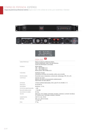 ETAPAS DE POTENCIA. ESTÉREO
Etapa de potencia profesional estéreo digital clase D. Alta calidad de sonido, gran estabilidad y fiabilidad.
| 156
180 + 180 W RMS 4 Ω
100 + 100W RMS 8 Ω
360 W RMS, 8 Ω, bridge
DSA-200
CARACTERÍSTICAS Etapa de potencia profesional estéreo.
Circuito ampliﬁcador clase D de alta eﬁciencia.
Fuente de alimentación conmutada.
POTENCIA Modo estéreo:
180 + 180 W RMS a 4 Ω
100 + 100 W RMS a 8 Ω
Modo puente: 360 W RMS a 8 Ω
FUNCIONES Ventilación forzada
Indicadores luminosos de encendido, señal y pico de señal
PROTECCIONES Encendido suave, temperatura, cortocircuito, sobrecarga, VHF, CC y CA
CONTROLES Volumen por canal
Selector de modo de funcionamiento estéreo/puente
Desconexión de tierra GND lift
ENTRADAS 2 líneas auxiliares balanceadas, XLR y jack 6’3 mm 20.000 Ω 1 V
RESPUESTA 20-20.000 Hz
DISTORSIÓN Armónica: < 0’1%
FACTOR DE AMORTIGUACIÓN > 200
RELACIÓN SEÑAL/RUIDO > 100 dBA
VELOCIDAD DE CAMBIO 20 V/μs
SALIDAS Altavoces: 4-8 Ω estéreo, terminales roscados y bananas o conector de altavoz
8 Ω puente mono, terminales roscados y bananas
ALIMENTACIÓN 230/115 V CA, 100 W
MEDIDAS 483 x 44 x 195 mm fondo
1 U rack 19”
PESO 2’7 kg
N!
 