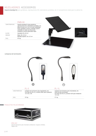 | 168
MEZCLADORES. ACCESSORIOS
Soporte bandeja DJ para giradiscos, reproductores CD, ordenadores portátiles, etc. El complemento ideal para la cabina DJ.
FL-3 FL-1L
CARACTERÍSTICAS Lámpara de iluminación para mezcladores, etc.
Con ﬂexo de 30 cm y conector BNC para instalación.
12 V CC, 5 W.
Lámpara de iluminación para mezcladores, etc.
LEDs de alta luminosidad.
Con ﬂexo de 30 cm y conector XLR para instalación.
12 V CC.
PESO 0’2 kg 0’1 kg
Lámparas de iluminación.
FMS-30
CARACTERÍSTICAS Soporte bandeja DJ para giradiscos,
reproductores CD, ordenadores portátiles, etc.
Base de acero de 5 mm con gran estabilidad,
brazo ajustable en altura y bandeja superior
orientable en todas las direcciones.
Acabado en pintura granulada negra.
ALTURA Ajustable 30 a 40 cm
MEDIDAS Base: 48 x 45 cm
Bandeja superior: 32 x 37 cm
PESO 9’5 kg
FRC-291
Caja de transporte para mezclador profesional o equipos similares.
Página 303.
PRODUCTOS RELACIONADOS
 