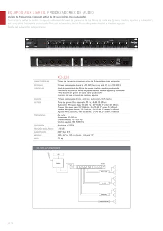 | 174
EQUIPOS AUXILIARES. PROCESADORES DE AUDIO
Divisor de frecuencia crossover activo de 3 vías estéreo más subwoofer.
Control de la señal de audio con ajuste individual del nivel de ganancia de los filtros de cada vía (graves, medios, agudos y subwoofer),
así como de la frecuencia de corte del filtro del subwoofer y de los filtros de graves-medios y medios-agudos.
Salida del subwoofer independiente.
XO-324
CARACTERÍSTICAS Divisor de frecuencia crossover activo de 3 vías estéreo más subwoofer.
ENTRADAS 2 líneas balanceadas (canal L y R), XLR hembra y jack 6’3 mm 100.000 Ω
CONTROLES Nivel de ganancia de los ﬁltros de graves, medios, agudos y subwoofer
Frecuencia de corte de ﬁltros de graves-medios, medios-agudos y subwoofer
Filtro de corte en graves en cada canal y subwoofer
Inversión de fase en canal de medios y agudos
SALIDAS 7 líneas balanceadas (3 vías estéreo y subwoofer), XLR macho
FILTROS Corte de graves: ﬁltro paso alto, 30 Hz, -3 dB, 12 dB/oct.
Subwoofer: ﬁltro paso bajo, 50-250 Hz, -24/10 dB, 2° orden 24 dB/oct.
Graves: ﬁltro paso bajo, 20-1.000 Hz, -24/10 dB, 2° orden 24 dB/oct.
Medios: ﬁltro paso banda, 70-7.000 Hz, -24/10 dB, 2° orden 24 dB/oct.
Agudos: ﬁltro paso alto, 480-20.000 Hz, -24/10 dB, 2° orden 24 dB/oct.
FRECUENCIAS De corte:
Subwoofer: 50-250 Hz
Graves-medios: 70-1.000 Hz
Medios-agudos: 480-7.000 Hz
DISTORSIÓN Armónica: < 0’05%
RELACIÓN SEÑAL/RUIDO > 80 dB
ALIMENTACIÓN 230 V CA, 8 W
MEDIDAS 482 x 44’5 x 150 mm fondo. 1 U rack 19”
PESO 2’2 kg
TREBLE AMP.
MIXER XO-324
CD
MID AMP.
BASS AMP.
SUBWOOFER AMP.
XO-324: APLICACIONES
 