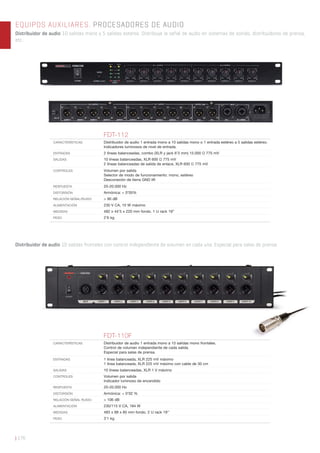 | 176
EQUIPOS AUXILIARES. PROCESADORES DE AUDIO
Distribuidor de audio 10 salidas mono y 5 salidas estéreo. Distribuye la señal de audio en sistemas de sonido, distribuidores de prensa,
etc...
Distribuidor de audio 10 salidas frontales con control independiente de volumen en cada una. Especial para salas de prensa.
FDT-112
CARACTERÍSTICAS Distribuidor de audio 1 entrada mono a 10 salidas mono o 1 entrada estéreo a 5 salidas estéreo.
Indicadores luminosos de nivel de entrada.
ENTRADAS 2 líneas balanceadas, combo (XLR y jack 6’3 mm) 15.000 Ω 775 mV
SALIDAS 10 líneas balanceadas, XLR 600 Ω 775 mV
2 líneas balanceadas de salida de enlace, XLR 600 Ω 775 mV
CONTROLES Volumen por salida
Selector de modo de funcionamiento: mono, estéreo
Desconexión de tierra GND lift
RESPUESTA 20-20.000 Hz
DISTORSIÓN Armónica: < 0’05%
RELACIÓN SEÑAL/RUIDO > 90 dB
ALIMENTACIÓN 230 V CA, 10 W máximo
MEDIDAS 482 x 44’5 x 220 mm fondo. 1 U rack 19”
PESO 2’6 kg
FDT-110F
CARACTERÍSTICAS Distribuidor de audio 1 entrada mono a 10 salidas mono frontales.
Control de volumen independiente de cada salida.
Especial para salas de prensa.
ENTRADAS 1 línea balanceada, XLR 225 mV máximo
1 línea balanceada, XLR 225 mV máximo con cable de 30 cm
SALIDAS 10 líneas balanceadas, XLR 1 V máximo
CONTROLES Volumen por salida
Indicador luminoso de encendido
RESPUESTA 20-20.000 Hz
DISTORSIÓN Armónica: < 0’02 %
RELACIÓN SEÑAL RUIDO > 106 dB
ALIMENTACIÓN 230/115 V CA, 184 W
MEDIDAS 483 x 88 x 85 mm fondo. 2 U rack 19’’
PESO 3’1 kg
 