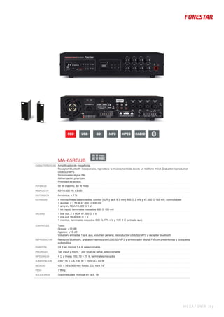 MEGAFONÍA 19 |
MA-65RGUB
CARACTERÍSTICAS Ampliﬁcador de megafonía.
Receptor bluetooth incorporado, reproduce la música recibida desde un teléfono móvil.Grabador/reproductor
USB/SD/MP3.
Sintonizador digital FM.
Alimentación phantom.
Prioridad de avisos.
POTENCIA 90 W máximo, 60 W RMS
RESPUESTA 80-16.000 Hz ±3 dB
DISTORSIÓN Armónica: < 1%
ENTRADAS 4 micros/líneas balanceados, combo (XLR y jack 6’3 mm) 600 Ω 2 mV y 47.000 Ω 150 mV, conmutables
1 auxiliar, 2 x RCA 47.000 Ω 300 mV
1 amp in, RCA 10.000 Ω 1 V
1 tel. input, terminales roscados 600 Ω 100 mV
SALIDAS 1 line out, 2 x RCA 47.000 Ω 1 V
1 pre out, RCA 600 Ω 1 V
1 monitor, terminales roscados 600 Ω, 775 mV y 1 W 8 Ω (entrada aux)
CONTROLES Tono:
Graves: ±10 dB
Agudos: ±10 dB
Volumen: entradas 1 a 4, aux, volumen general, reproductor USB/SD/MP3 y receptor bluetooth
REPRODUCTOR Receptor bluetooth, grabador/reproductor USB/SD/MP3 y sintonizador digital FM con presintonías y búsqueda
automática
PHANTOM 24 V en micros 1 a 4, seleccionable
PRIORIDAD Tel. input y micro 1 por nivel de señal, seleccionable
IMPEDANCIA 4 Ω y líneas 100, 70 y 25 V, terminales roscados
ALIMENTACIÓN 230/115 V CA, 130 W y 24 V CC, 82 W
MEDIDAS 420 x 89 x 300 mm fondo. 2 U rack 19”
PESO 7’8 kg
ACCESORIOS Soportes para montaje en rack 19”
90 W max.
60 W RMS
REC USB SD MPEGMP3 RADIO
 