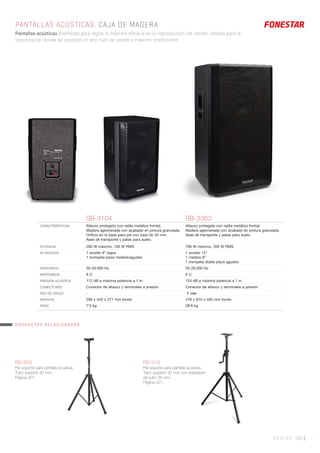 SONIDO 181 |
PANTALLAS ACÚSTICAS. CAJA DE MADERA
Pantallas acústicas diseñadas para lograr la máxima eficacia en la reproducción del sonido. Ideales para la
sonorización donde se necesite un alto nivel de sonido y máximo rendimiento.
SB-3104 SB-3363
CARACTERÍSTICAS Altavoz protegido con rejilla metálica frontal.
Madera aglomerada con acabado en pintura granulada.
Oriﬁcio en la base para pie con tubo de 35 mm.
Asas de transporte y patas para suelo.
Altavoz protegido con rejilla metálica frontal.
Madera aglomerada con acabado en pintura granulada.
Asas de transporte y patas para suelo.
POTENCIA 200 W máximo, 100 W RMS 700 W máximo, 350 W RMS
ALTAVOCES 1 woofer 8” bajos
1 trompeta piezo medios/agudos
1 woofer 15”
1 medios 8”
1 trompeta doble piezo agudos
RESPUESTA 50-20.000 Hz 32-20.000 Hz
IMPEDANCIA 8 Ω 8 Ω
PRESIÓN ACÚSTICA 112 dB a máxima potencia a 1 m 124 dB a máxima potencia a 1 m
CONECTORES Conector de altavoz y terminales a presión Conector de altavoz y terminales a presión
RED DE CRUCE - 3 vías
MEDIDAS 290 x 445 x 271 mm fondo 478 x 810 x 405 mm fondo
PESO 7’3 kg 28’8 kg
RS-503
Pie soporte para pantalla acústica.
Tubo superior 35 mm.
Página 201.
RS-510
Pie soporte para pantalla acústica.
Tubo superior 35 mm con adaptador
de tubo 38 mm.
Página 201.
PRODUCTOS RELACIONADOS
 