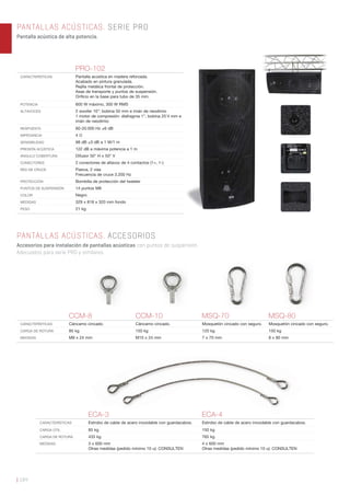 | 184
PANTALLAS ACÚSTICAS. SERIE PRO
Pantalla acústica de alta potencia.
PANTALLAS ACÚSTICAS. ACCESORIOS
Accesorios para instalación de pantallas acústicas con puntos de suspensión.
Adecuados para serie PRO y similares.
PRO-102
CARACTERÍSTICAS Pantalla acústica en madera reforzada.
Acabado en pintura granulada.
Rejilla metálica frontal de protección.
Asas de transporte y puntos de suspensión.
Oriﬁcio en la base para tubo de 35 mm.
POTENCIA 600 W máximo, 300 W RMS
ALTAVOCES 2 woofer 10”: bobina 50 mm e imán de neodimio
1 motor de compresión: diafragma 1”, bobina 25’4 mm e
imán de neodimio
RESPUESTA 60-20.000 Hz ±6 dB
IMPEDANCIA 4 Ω
SENSIBILIDAD 98 dB ±3 dB a 1 W/1 m
PRESIÓN ACÚSTICA 122 dB a máxima potencia a 1 m
ÁNGULO COBERTURA Difusor 50° H x 50° V
CONECTORES 2 conectores de altavoz de 4 contactos (1+, 1-)
RED DE CRUCE Pasiva, 2 vías
Frecuencia de cruce 3.200 Hz
PROTECCIÓN Bombilla de protección del tweeter
PUNTOS DE SUSPENSIÓN 14 puntos M8
COLOR Negro
MEDIDAS 329 x 818 x 320 mm fondo
PESO 21 kg
CCM-8 CCM-10 MSQ-70 MSQ-80
CARACTERÍSTICAS Cáncamo cincado. Cáncamo cincado. Mosquetón cincado con seguro. Mosquetón cincado con seguro.
CARGA DE ROTURA 85 kg 150 kg 120 kg 150 kg
MEDIDAS M8 x 24 mm M10 x 24 mm 7 x 70 mm 8 x 80 mm
ECA-3 ECA-4
CARACTERÍSTICAS Estrobo de cable de acero inoxidable con guardacabos. Estrobo de cable de acero inoxidable con guardacabos.
CARGA ÚTIL 85 kg 150 kg
CARGA DE ROTURA 433 kg 765 kg
MEDIDAS 3 x 600 mm
Otras medidas (pedido mínimo 10 u): CONSULTEN
4 x 600 mm
Otras medidas (pedido mínimo 10 u): CONSULTEN
 