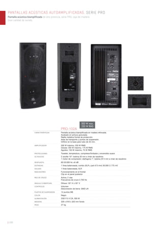PANTALLAS ACÚSTICAS AUTOAMPLIFICADAS. SERIE PRO
Pantalla acústica biamplificada de alta potencia, serie PRO, caja de madera.
Gran calidad de sonido.
| 188
PRO-102A
CARACTERÍSTICAS Pantalla acústica biampliﬁcada en madera reforzada.
Acabado en pintura granulada.
Rejilla metálica frontal de protección.
Asas de transporte y puntos de suspensión.
Oriﬁcio en la base para tubo de 35 mm.
AMPLIFICADOR 500 W máximo, 250 W RMS
Graves: 350 W máximo, 175 W RMS
Agudos: 150 W máximo, 75 W RMS
PROTECCIONES Tweeter, temperatura, compresor/limitador y encendido suave
ALTAVOCES 2 woofer 10”: bobina 50 mm e imán de neodimio
1 motor de compresión: diafragma 1”, bobina 25’4 mm e imán de neodimio
RESPUESTA 60-20.000 Hz ±6 dB
ENTRADAS 1 línea balanceada, combo (XLR y jack 6’3 mm) 30.000 Ω 775 mV
SALIDAS 1 línea balanceada, XLR
INDICADORES Funcionamiento en el frontal
Clip en el panel posterior
RED DE CRUCE Activa, 2 vías
Frecuencia de cruce 2.700 Hz
ÁNGULO COBERTURA Difusor: 50° H x 50° V
CONTROLES Volumen
Desconexión de tierra: GND Lift
PUNTOS DE SUSPENSIÓN 14 puntos M8
COLOR Negro
ALIMENTACIÓN 230/115 V CA, 300 W
MEDIDAS 329 x 818 x 320 mm fondo
PESO 27 kg
500 W max.
250 W RMS
 