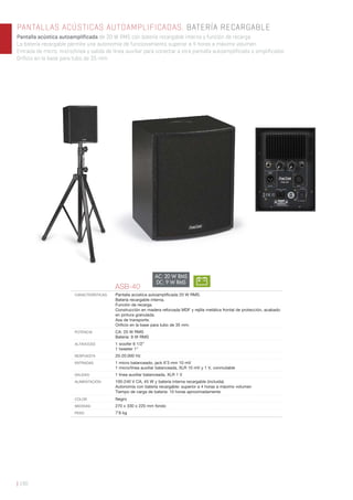 | 190
PANTALLAS ACÚSTICAS AUTOAMPLIFICADAS. BATERÍA RECARGABLE
Pantalla acústica autoamplificada de 20 W RMS con batería recargable interna y función de recarga.
La batería recargable permite una autonomía de funcionamiento superior a 4 horas a máximo volumen.
Entrada de micro, micro/línea y salida de línea auxiliar para conectar a otra pantalla autoamplificada o amplificador.
Orificio en la base para tubo de 35 mm.
ASB-40
CARACTERÍSTICAS Pantalla acústica autoampliﬁcada 20 W RMS.
Batería recargable interna.
Función de recarga.
Construcción en madera reforzada MDF y rejilla metálica frontal de protección, acabado
en pintura granulada.
Asa de transporte.
Oriﬁcio en la base para tubo de 35 mm.
POTENCIA CA: 20 W RMS
Batería: 9 W RMS
ALTAVOCES 1 woofer 6 1/2”
1 tweeter 1”
RESPUESTA 20-20.000 Hz
ENTRADAS 1 micro balanceado, jack 6’3 mm 10 mV
1 micro/línea auxiliar balanceada, XLR 10 mV y 1 V, conmutable
SALIDAS 1 línea auxiliar balanceada, XLR 1 V
ALIMENTACIÓN 100-240 V CA, 45 W y batería interna recargable (incluida)
Autonomía con batería recargable: superior a 4 horas a máximo volumen
Tiempo de carga de batería: 10 horas aproximadamente
COLOR Negro
MEDIDAS 270 x 330 x 220 mm fondo
PESO 7’8 kg
AC: 20 W RMS
DC: 9 W RMS
 