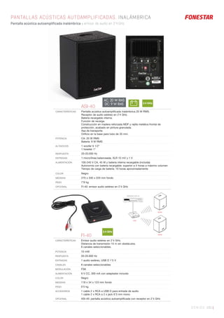 SONIDO 191 |
PANTALLAS ACÚSTICAS AUTOAMPLIFICADAS. INALÁMBRICA
Pantalla acústica autoamplificada inalámbrica y emisor de audio en 2’4 GHz.
ASI-40
CARACTERÍSTICAS Pantalla acústica autoampliﬁcada inalámbrica 20 W RMS.
Receptor de audio estéreo en 2’4 GHz.
Batería recargable interna.
Función de recarga.
Construcción en madera reforzada MDF y rejilla metálica frontal de
protección, acabado en pintura granulada.
Asa de transporte.
Oriﬁcio en la base para tubo de 35 mm.
POTENCIA CA: 20 W RMS
Batería: 9 W RMS
ALTAVOCES 1 woofer 6 1/2”
1 tweeter 1”
RESPUESTA 20-20.000 Hz
ENTRADAS 1 micro/línea balanceada, XLR 10 mV y 1 V
ALIMENTACIÓN 100-240 V CA, 45 W y batería interna recargable (incluida)
Autonomía con batería recargable: superior a 4 horas a máximo volumen
Tiempo de carga de batería: 10 horas aproximadamente
COLOR Negro
MEDIDAS 270 x 330 x 220 mm fondo
PESO 7’8 kg
OPCIONAL FI-40: emisor audio estéreo en 2’4 GHz
2.4 GHz
FI-40
CARACTERÍSTICAS Emisor audio estéreo en 2’4 GHz.
Distancia de transmisión 15 m sin obstáculos.
8 canales seleccionables.
POTENCIA 10 mW
RESPUESTA 20-20.000 Hz
ENTRADAS 1 audio estéreo, USB D 1’5 V
CANALES 8 canales seleccionables
MODULACIÓN FSK
ALIMENTACIÓN 9 V CC, 300 mA con adaptador incluido
COLOR Negro
MEDIDAS 118 x 34 x 123 mm fondo
PESO 0’5 kg
ACCESORIOS 1 cable 2 x RCA a USB D para entrada de audio
1 cable 2 x RCA a 2 x jack 6’3 mm mono
OPCIONAL ASI-40: pantalla acústica autoampliﬁcada con receptor en 2’4 GHz
2.4 GHz
FI-40
ASI-40
ASI-40
REPRODUCTOR CD
AC: 20 W RMS
DC: 9 W RMS
 