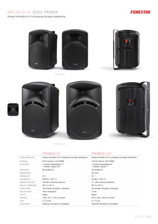 SONIDO 195 |
BAFLES Hi-Fi. SERIE PROBOX
Parejas de bafles Hi-Fi compactos de baja impedancia.
PROBOX-52 PROBOX-122
CARACTERÍSTICAS Pareja de baﬂes Hi-Fi compactos de baja impedancia. Pareja de baﬂes Hi-Fi compactos de baja impedancia.
POTENCIA 60 W máximo, 30 W RMS 120 W máximo, 60 W RMS
ALTAVOCES 1 woofer polipropileno 5”
1 tweeter cúpula 3/4”
1 woofer polipropileno 8”
1 tweeter cúpula 1”
RESPUESTA 60-18.000 Hz 45-20.000 Hz
INDICADORES - De nivel
IMPEDANCIA 8 Ω 8 Ω
SENSIBILIDAD 89 dB a 1 W/1 m 90 dB a 1 W/1 m
PRESIÓN ACÚSTICA 109 dB a máxima potencia 111 dB a máxima potencia
ÁNGULO COBERTURA 90° H x 50° V 90° H x 50° V
CONECTORES Terminales roscados o bananas Terminales roscados o bananas
RED DE CRUCE Filtro de agudos 2 vías
COLOR Negro Negro
MEDIDAS 158 x 247 x 152 mm fondo 253 x 420 x 249 mm fondo
PESO 2 x 2’3 kg 2 x 7’2 kg
ACCESORIOS Soportes de ﬁjación orientables Soportes de ﬁjación orientables
PROBOX-52
PROBOX-122
 