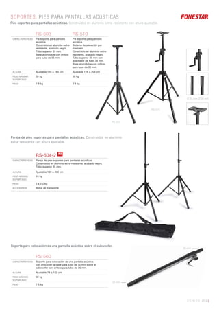RS-503
RS-510
SONIDO 201 |
SOPORTES. PIES PARA PANTALLAS ACÚSTICAS
Pies soportes para pantallas acústicas. Construidos en aluminio extra-resistente con altura ajustable.
RS-503 RS-510
CARACTERÍSTICAS Pie soporte para pantalla
acústica.
Construido en aluminio extra-
resistente, acabado negro.
Tubo superior 35 mm.
Base atornillable con oriﬁcio
para tubo de 35 mm.
Pie soporte para pantalla
acústica.
Sistema de elevación por
manivela.
Construido en aluminio extra-
resistente, acabado negro.
Tubo superior 35 mm con
adaptador de tubo 38 mm.
Base atornillable con oriﬁcio
para tubo de 35 mm.
ALTURA Ajustable 120 a 185 cm Ajustable 116 a 204 cm
PESO MÁXIMO
SOPORTADO
35 kg 50 kg
PESO 1’8 kg 5’9 kg
RS-504-2
CARACTERÍSTICAS Pareja de pies soportes para pantallas acústicas.
Construidos en aluminio extra-resistente, acabado negro.
Tubo superior 35 mm.
ALTURA Ajustable 130 a 200 cm
PESO MÁXIMO
SOPORTADO
45 kg
PESO 2 x 2’2 kg
ACCESORIOS Bolsa de transporte
RS-560
CARACTERÍSTICAS Soporte para colocación de una pantalla acústica
con oriﬁcio en la base para tubo de 35 mm sobre el
subwoofer con oriﬁcio para tubo de 35 mm.
ALTURA Ajustable 78 a 132 cm
PESO MÁXIMO
SOPORTADO
50 kg
PESO 1’5 kg
N!
Soporte para colocación de una pantalla acústica sobre el subwoofer.
Pareja de pies soportes para pantallas acústicas. Construidos en aluminio
extra-resistente con altura ajustable.
Ø 35 mm Ø 38 mm
35 mm
35 mm
 