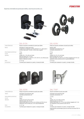 SONIDO 205 |
Soportes orientables de pared para bafles, columnas de sonido, etc.
SAL-612N SAL-620N
CARACTERÍSTICAS Pareja de soportes orientables de pared para baﬂes. Pareja de soportes orientables de pared para baﬂes.
BRAZO Orientable en todas direcciones
4 sistemas de instalación: tornillo whitworth 1/4’’, placa para 2
tornillos, placa para 1 tornillo u oriﬁcio para colgador
Giratorio 360°
Orientable horizontalmente ±15°
Inclinable verticalmente ±15°
PESO MÁXIMO SOPORTADO 10 kg 2’5 kg
COLOR Negro Negro
MEDIDAS Totales: 65 x 110 x 90 mm fondo
Placa de pared: 65 x 110 mm
Soporte para baﬂe: 15 x 83 mm o 25 x 40 mm, con oriﬁcios para
ﬁjación a baﬂe por tornillos
Totales: 94 x 97 x 97 mm fondo
Placa de pared: 94 x 97 mm
Placa para baﬂe: 43 x 60 mm con oriﬁcios rasgados de 6 mm con
separación entre tornillos de 50 mm aproximadamente
PESO 2 x 0’1 kg 2 x 0’2 kg
ACCESORIOS Tornillería para instalación en pared y montaje del baﬂe Tornillería para instalación en pared y montaje de baﬂe
SAL-623N SAL-700P
CARACTERÍSTICAS Pareja de soportes orientables de pared para baﬂes. Soporte orientable de pared para baﬂe.
BRAZO Orientable horizontalmente 180°
Inclinable verticalmente ±20°
Orientable horizontalmente 200°
Inclinable verticalmente -70°
PESO MÁXIMO SOPORTADO 3’5 kg 11’5 kg
COLOR Negro Gris
MEDIDAS Totales: 49 x 87 x 64 mm fondo
Placa de pared: 49 x 78 mm
Soporte para baﬂe: 28 x 60 mm con oriﬁcios de 5’25 mm con
separación entre tornillos de 10 mm aproximadamente
Totales: 44 x 115 x 90 mm fondo
Placa de pared: 44 x 95 mm
Soporte para baﬂe: 25 x 115 mm con oriﬁcios rasgados de 7 mm
con separación entre tornillos de 39-100 mm
PESO 2 x 0’1 kg 0’3 kg
ACCESORIOS Tornillería para instalación en pared y montaje del baﬂe Tornillería para instalación en pared y montaje del baﬂe
- Especialmente recomendado para las columnas de sonido FCS-16
y FCS-21
 