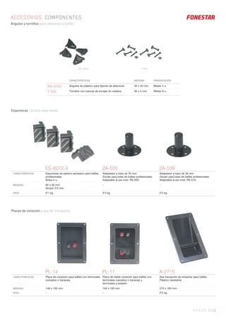 SONIDO 213 |
CARACTERÍSTICAS MEDIDAS PRESENTACIÓN
AN-4040 Ángulos de plástico para ﬁjación de altavoces 40 x 40 mm Blister 4 u.
T-305 Tornillos con tuercas de encajar en madera 30 x 5 mm Blister 8 u.
ES-8272-4 ZA-525 ZA-539
CARACTERÍSTICAS Esquineras de pástico extraduro para baﬂes
profesionales.
Bolsa 4 u.
Adaptador a tubo de 35 mm.
Zócalo para base de baﬂes profesionales.
Adaptable al pie mod. RS-503.
Adaptador a tubo de 38 mm.
Zócalo para base de baﬂes profesionales.
Adaptable al pie mod. RS-510.
MEDIDAS 80 x 50 mm
Grosor 3’5 mm
- -
PESO 0’1 kg 0’3 kg 0’3 kg
ACCESORIOS. COMPONENTES
Ángulos y tornillos para altavoces y bafles.
PL-14 PL-11 A-2716
CARACTERÍSTICAS Placa de conexión para baﬂes con terminales
roscados o bananas.
Placa de doble conexión para baﬂes con
terminales roscados o bananas y
terminales a presión.
Asa transporte de empotrar para baﬂes.
Plástico resistente.
MEDIDAS 140 x 100 mm 140 x 100 mm 270 x 160 mm
PESO - - 0’3 kg
Placas de conexión y asa de transporte.
Esquineras, zócalos para bases.
AN-4040 T-305
 