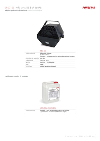 ILUMINACIÓN ESPECTACULAR 225 |
EFECTOS. MÁQUINA DE BURBUJAS
Máquina generadora de burbujas. Producción constante.
MB-50
CARACTERÍSTICAS Máquina de burbujas.
50 W de potencia.
Constante y elevada producción de burbujas mediante ventilador.
CAPACIDAD DEL DEPÓSITO 0’75 litros
ALIMENTACIÓN 230 V CA, 50 W
MEDIDAS 235 x 210 x 220 mm fondo
PESO 1’9 kg
ACCESORIOS Soporte de ﬁjación orientable
BUBBLE-LIQUID5
CARACTERÍSTICAS Botella de 5 litros de líquido para máquina de burbujas.
Líquido sin olor, no tóxico, no inﬂamable y seguro.
Líquido para máquina de burbujas.
 