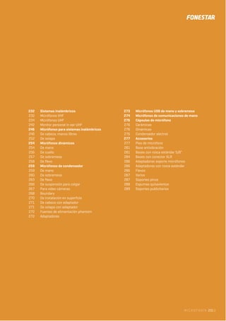 MICROFONÍA 231 |
232 Sistemas inalámbricos
232 Micrófonos VHF
234 Micrófonos UHF
242 Monitor personal in ear UHF
246 Micrófonos para sistemas inalámbricos
246 De cabeza, manos libres
252 De solapa
254 Micrófonos dinámicos
254 De mano
256 De cuello
257 De sobremesa
258 De flexo
259 Micrófonos de condensador
259 De mano
260 De sobremesa
263 De flexo
266 De suspensión para colgar
267 Para video cámaras
268 Boundary
270 De instalación en superficie
271 De cabeza con adaptador
271 De solapa con adaptador
272 Fuentes de alimentación phantom
272 Adaptadores
273 Micrófonos USB de mano y sobremesa
274 Micrófonos de comunicaciones de mano
276 Cápsulas de micrófono
276 Cerámicas
276 Dinámicas
276 Condensador electret
277 Accesorios
277 Pies de micrófono
281 Base antivibración
281 Bases con rosca estándar 5/8”
284 Bases con conector XLR
286 Adaptadores soporte micrófonos
286 Adaptadores con rosca estándar
286 Flexos
287 Varios
287 Soportes pinza
288 Espumas quitavientos
289 Soportes publicitarios
 