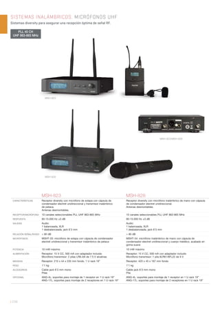| 238
SISTEMAS INALÁMBRICOS. MICRÓFONOS UHF
Sistemas diversity para asegurar una recepción óptima de señal RF.
MSH-823/MSH-828
MSH-823 MSH-828
CARACTERÍSTICAS Receptor diversity con micrófono de solapa con cápsula de
condensador electret unidireccional y transmisor inalámbrico
de petaca.
Antenas desmontables.
Receptor diversity con micrófono inalámbrico de mano con cápsula
de condensador electret unidireccional.
Antenas desmontables.
RECEPTOR/MICRÓFONO 10 canales seleccionables PLL UHF 863-865 MHz 10 canales seleccionables PLL UHF 863-865 MHz
RESPUESTA 80-15.000 Hz ±3 dB 80-15.000 Hz ±3 dB
SALIDAS Audio:
1 balanceada, XLR
1 desbalanceada, jack 6’3 mm
Audio:
1 balanceada, XLR
1 desbalanceada, jack 6’3 mm
RELACIÓN SEÑAL/RUIDO > 80 dB > 80 dB
MICRÓFONOS MSHT-33: micrófono de solapa con cápsula de condensador
electret unidireccional y transmisor inalámbrico de petaca
MSHT-34: micrófono inalámbrico de mano con cápsula de
condensador electret unidireccional y cuerpo metálico, acabado en
goma suave
POTENCIA 10 mW máximo 10 mW máximo
ALIMENTACIÓN Receptor: 15 V CC, 500 mA con adaptador incluido
Micrófono transmisor: 2 pilas LR6-AA de 1’5 V alcalinas
Receptor: 15 V CC, 500 mA con adaptador incluido
Micrófono transmisor: 1 pila 6LR61/6FL22 de 9 V
MEDIDAS Receptor: 210 x 44 x 235 mm fondo. 1 U rack 19” Receptor: 420 x 45 x 187 mm fondo
PESO 1’1 kg 1’1 kg
ACCESORIOS Cable jack 6’3 mm mono
Pilas
Cable jack 6’3 mm mono
Pila
OPCIONAL ANG-4L: soportes para montaje de 1 receptor en 1 U rack 19”
ANG-17L: soportes para montaje de 2 receptores en 1 U rack 19”
ANG-4L: soportes para montaje de 1 receptor en 1 U rack 19”
ANG-17L: soportes para montaje de 2 receptores en 1 U rack 19”
PLL 40 CH
UHF 863-865 MHz
MSH-823
MSH-828
 