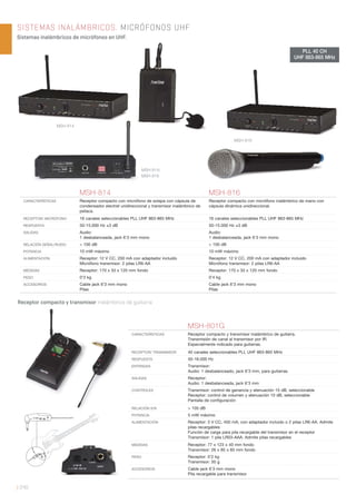 | 240
SISTEMAS INALÁMBRICOS. MICRÓFONOS UHF
Sistemas inalámbricos de micrófonos en UHF.
MSH-814 MSH-816
CARACTERÍSTICAS Receptor compacto con micrófono de solapa con cápsula de
condensador electret unidireccional y transmisor inalámbrico de
petaca.
Receptor compacto con micrófono inalámbrico de mano con
cápsula dinámica unidireccional.
RECEPTOR/ MICRÓFONO 16 canales seleccionables PLL UHF 863-865 MHz 16 canales seleccionables PLL UHF 863-865 MHz
RESPUESTA 50-15.000 Hz ±3 dB 50-15.000 Hz ±3 dB
SALIDAS Audio:
1 desbalanceada, jack 6’3 mm mono
Audio:
1 desbalanceada, jack 6’3 mm mono
RELACIÓN SEÑAL/RUIDO > 100 dB > 100 dB
POTENCIA 10 mW máximo 10 mW máximo
ALIMENTACIÓN Receptor: 12 V CC, 200 mA con adaptador incluido
Micrófono transmisor: 2 pilas LR6-AA
Receptor: 12 V CC, 200 mA con adaptador incluido
Micrófono transmisor: 2 pilas LR6-AA
MEDIDAS Receptor: 170 x 33 x 120 mm fondo Receptor: 170 x 33 x 120 mm fondo
PESO 0’3 kg 0’4 kg
ACCESORIOS Cable jack 6’3 mm mono
Pilas
Cable jack 6’3 mm mono
Pilas
Receptor compacto y transmisor inalámbrico de guitarra.
MSH-801G
CARACTERÍSTICAS Receptor compacto y transmisor inalámbrico de guitarra.
Transmisión de canal al transmisor por IR.
Especialmente indicado para guitarras.
RECEPTOR/ TRANSMISOR 40 canales seleccionables PLL UHF 863-865 MHz
RESPUESTA 50-16.000 Hz
ENTRADAS Transmisor:
Audio: 1 desbalanceado, jack 6’3 mm, para guitarras
SALIDAS Receptor:
Audio: 1 desbalanceada, jack 6’3 mm
CONTROLES Transmisor: control de ganancia y atenuación 15 dB, seleccionable
Receptor: control de volumen y atenuación 10 dB, seleccionable
Pantalla de conﬁguración
RELACIÓN S/N > 105 dB
POTENCIA 5 mW máximo
ALIMENTACIÓN Receptor: 3 V CC, 450 mA, con adaptador incluido o 2 pilas LR6-AA. Admite
pilas recargables
Función de carga para pila recargable del transmisor en el receptor
Transmisor: 1 pila LR03-AAA. Admite pilas recargables
MEDIDAS Receptor: 77 x 123 x 40 mm fondo
Transmisor: 26 x 85 x 65 mm fondo
PESO Receptor: 0’2 kg
Transmisor: 50 g
ACCESORIOS Cable jack 6’3 mm mono
Pila recargable para transmisor
PLL 40 CH
UHF 863-865 MHz
MSH-814
MSH-816
MSH-814/
MSH-816
 