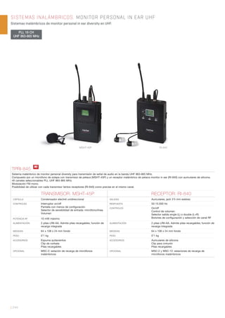 | 244
SISTEMAS INALÁMBRICOS. MONITOR PERSONAL IN EAR UHF
Sistemas inalámbricos de monitor personal in ear diversity en UHF.
PLL 16 CH
UHF 863-865 MHz
TPRI-845
Sistema inalámbrico de monitor personal diversity para transmisión de señal de audio en la banda UHF 863-865 MHz.
Compuesto por un micrófono de solapa con transmisor de petaca (MSHT-45P) y un receptor inalámbrico de petaca monitor in ear (RI-840) con auriculares de silicona.
40 canales seleccionables PLL UHF 863-865 MHz.
Modulación FM mono.
Posibilidad de utilizar con cada transmisor tantos receptores (RI-840) como precise en el mismo canal.
TRANSMISOR: MSHT-45P RECEPTOR: RI-840
CÁPSULA Condensador electret unidireccional SALIDAS Auriculares, jack 3’5 mm estéreo
CONTROLES Interruptor on/off
Pantalla con menús de conﬁguración
Selector de sensibilidad de entrada: micrófono/línea
Volumen
RESPUESTA 50-15.000 Hz
CONTROLES On/off
Control de volumen
Selector salida single (L) o double (L+R)
Botones de conﬁguración y selección de canal RFPOTENCIA RF 10 mW máximo
ALIMENTACIÓN 2 pilas LR6-AA. Admite pilas recargables; función de
recarga integrada
ALIMENTACIÓN 2 pilas LR6-AA. Admite pilas recargables; función de
recarga integrada
MEDIDAS 64 x 108 x 24 mm fondo MEDIDAS 64 x 108 x 24 mm fondo
PESO 0’1 kg PESO 0’1 kg
ACCESORIOS Espuma quitavientos
Clip de corbata
Pilas recargables
ACCESORIOS Auriculares de silicona
Clip para cinturón
Pilas recargables
OPCIONAL MSC-2: estación de recarga de micrófonos
inalámbricos
OPCIONAL MSC-2 y MSC-12: estaciones de recarga de
micrófonos inalámbricos
RI-840MSHT-45P
N!
 