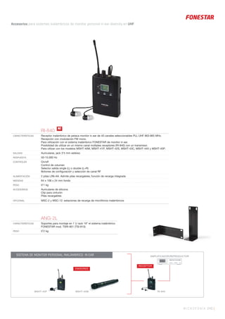 AMPLIFICADOR/REPRODUCTOR
RI-840
RECEPTOR
EMISORES
MSHT-45P MSHT-40M
SISTEMA DE MONITOR PERSONAL INALÁMBRICO IN EAR
MICROFONÍA 245 |
Accesorios para sistemas inalámbricos de monitor personal in ear diversity en UHF.
ANG-2L
CARACTERÍSTICAS Soportes para montaje en 1 U rack 19” el sistema inalámbrico
FONESTAR mod. TSRI-801 (TSI-810).
PESO 0’2 kg
RI-840
CARACTERÍSTICAS Receptor inalámbrico de petaca monitor in ear de 40 canales seleccionables PLL UHF 863-865 MHz.
Recepción con modulación FM mono.
Para utilización con el sistema inalámbrico FONESTAR de monitor in ear.
Posibilidad de utilizar en un mismo canal múltiples receptores (RI-840) con un transmisor.
Para utilizar con los modelos MSHT-40M, MSHT-41P, MSHT-42S, MSHT-43C, MSHT-44X y MSHT-45P.
SALIDAS Auriculares, jack 3’5 mm estéreo
RESPUESTA 50-15.000 Hz
CONTROLES On/off
Control de volumen
Selector salida single (L) o double (L+R)
Botones de conﬁguración y selección de canal RF
ALIMENTACIÓN 2 pilas LR6-AA. Admite pilas recargables; función de recarga integrada
MEDIDAS 64 x 108 x 24 mm fondo
PESO 0’1 kg
ACCESORIOS Auriculares de silicona
Clip para cinturón
Pilas recargables
OPCIONAL MSC-2 y MSC-12: estaciones de recarga de micrófonos inalámbricos
N!
 