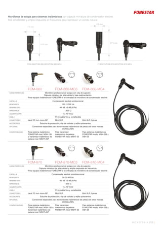 MICROFONÍA 253 |
Micrófonos de solapa para sistemas inalámbricos con cápsula miniatura de condensador electret.
Alta sensibilidad y amplia respuesta en frecuencia para reproducir un sonido natural.
7’3 mm
19’4 mm
FCM-860 FCM-860-MC3 FCM-860-MC4
CARACTERÍSTICAS Micrófono profesional de solapa con clip de sujeción.
Cápsula miniatura de alta calidad y baja realimentación.
Para equipos inalámbricos FONESTAR o en entradas de micrófono de condensador electret.
CÁPSULA Condensador electret unidireccional
RESPUESTA 100-12.000 Hz
SENSIBILIDAD -44 dB ±3 dB (V/Pa)
IMPEDANCIA 1.600 Ω
ALIMENTACIÓN 1 a 10 V CC
CABLE 1’5 m cable ﬁno y extraﬂexible
CONECTORES Jack 3’5 mm mono 90° Mini XLR Mini XLR 4 pines
ACCESORIOS Estuche de protección, clip de corbata y rejilla quitavientos
OPCIONAL Conexiones especiales para transmisores inalámbricos de petaca de otras marcas.
CONSULTEN
COMPATIBILIDAD Para sistema inalámbrico
FONESTAR mod. MSH-135
o transmisor inalámbrico de
petaca mod. MSHT-45P
Para transmisor
inalámbrico de petaca
FONESTAR mod. MSHT-33
Para sistemas inalámbricos
FONESTAR mods. MSH-236 y
ASH-25
FCM-860/FCM-860-MC3/FCM-860-MC4 FCM-870/FCM-870-MC3/FCM-870-MC4
21’5 mm
FCM-870 FCM-870-MC3 FCM-870-MC4
CARACTERÍSTICAS Micrófono profesional de solapa con clip de sujeción.
Cápsula miniatura de alta calidad y amplia respuesta en frecuencia.
Para equipos inalámbricos FONESTAR o en entradas de micrófono de condensador electret.
CÁPSULA Condensador electret omnidireccional
RESPUESTA 30-20.000 Hz
SENSIBILIDAD -43 dB ±3 dB (V/Pa)
IMPEDANCIA 1.600 Ω
ALIMENTACIÓN 1 a 10 V CC
CABLE 1’5 m cable ﬁno y extraﬂexible
CONECTORES Jack 3’5 mm mono 90° Mini XLR Mini XLR 4 pines
ACCESORIOS Estuche de protección, clip de corbata y rejilla quitavientos
OPCIONAL Conexiones especiales para transmisores inalámbricos de petaca de otras marcas.
CONSULTEN
COMPATIBILIDAD Para sistema inalámbrico
FONESTAR mod. MSH-135 o
transmisor inalámbrico de
petaca mod. MSHT-45P
Para transmisor
inalámbrico de petaca
FONESTAR mod. MSHT-33
Para sistemas inalámbricos
FONESTAR mods. MSH-236 y
ASH-25
6’5 mm
 