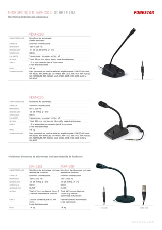 MICROFONÍA 257 |
MICRÓFONOS DINÁMICOS. SOBREMESA
Micrófonos dinámicos de sobremesa.
FDM-625
CARACTERÍSTICAS Micrófono de sobremesa.
CÁPSULA Dinámica unidireccional
RESPUESTA 80-12.000 Hz
SENSIBILIDAD -50 dB (V/Pa) a 1 kHz
IMPEDANCIA 600 Ω
PULSADOR 3 posiciones: on pulsar, on ﬁjo y off
ALTURA Total: 360 mm con ﬂexo de 14 mm Ø y base de sobremesa
CABLE 1’5 m extensible con conector jack 6’3 mm mono
Línea desbalanceada
PESO 0’8 kg
COMPATIBILIDAD Para prioridad por nivel de señal en ampliﬁcadores FONESTAR mods.
MA-65GU, MA-65RGUB, MA-460BZ, MA-125Z, MA-245Z, MA-125GU,
MA-125RGUB, MA-245GU, MAZ-4250E, MAZ-4160, MAZ-4480 y
MX-4000
FDM-629
CARACTERÍSTICAS Micrófono de sobremesa.
Diseño estilizado.
CÁPSULA Dinámica unidireccional
RESPUESTA 100-18.000 Hz
SENSIBILIDAD -64 dB ±3 dB (V/Pa) a 1 kHz
IMPEDANCIA 600 Ω
PULSADOR 3 posiciones: on pulsar, on ﬁjo y off
ALTURA Total: 36 cm con tubo y ﬂexo y base de sobremesa
CABLE 1’7 m con conector jack 6’3 mm mono
Línea desbalanceada
PESO 0’9 kg
COMPATIBILIDAD Para prioridad por nivel de señal en ampliﬁcadores FONESTAR mods.
MA-65GU, MA-65RGUB, MA-460BZ, MA-125Z, MA-245Z, MA-125GU,
MA-125RGUB, MA-245GU, MAZ-4250E, MAZ-4160, MAZ-4480 y
MX-4000
DM-28B FDM-29B
CARACTERÍSTICAS Micrófono de sobremesa con base
redonda de fundición.
Micrófono de sobremesa con base
redonda de fundición.
CÁPSULA Dinámica unidireccional Dinámica unidireccional
RESPUESTA 100-12.000 Hz 100-12.000 Hz
SENSIBILIDAD -56 dB (V/Pa) a 1 kHz -56 dB (V/Pa) a 1 kHz
IMPEDANCIA 600 Ω 600 Ω
INTERRUPTOR On/Off On/Off
ALTURA Total: 44’5 cm con ﬂexo de 14 mm Ø
y base de sobremesa de fundición
Total: 44’5 cm con ﬂexo de
14 mm Ø y base de
sobremesa de fundición
CABLE 3 m con conector jack 6’3 mm
mono
Línea desbalanceada
5 m con conector XLR macho
Línea balanceada
PESO 1’4 kg 1’6 kg
Micrófonos dinámicos de sobremesa con base redonda de fundición.
FDM-29BDM-28B
 
