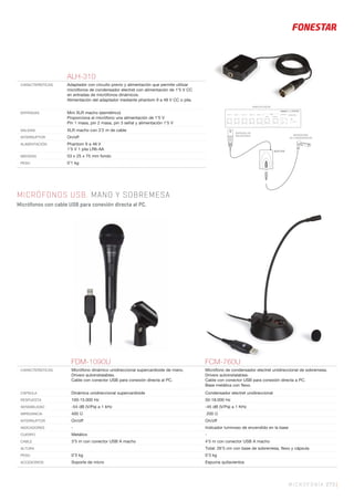 MICROFONÍA 273 |
ALH-310
CARACTERÍSTICAS Adaptador con circuito previo y alimentación que permite utilizar
micrófonos de condensador electret con alimentación de 1’5 V CC
en entradas de micrófonos dinámicos.
Alimentación del adaptador mediante phantom 9 a 48 V CC o pila.
ENTRADAS Mini XLR macho (asimétrico)
Proporciona al micrófono una alimentación de 1’5 V
Pin 1 masa, pin 2 masa, pin 3 señal y alimentación 1’5 V
SALIDAS XLR macho con 3’2 m de cable
INTERRUPTOR On/off
ALIMENTACIÓN Phantom 9 a 48 V
1’5 V 1 pila LR6-AA
MEDIDAS 53 x 25 x 75 mm fondo
PESO 0’1 kg
MICRÓFONOS USB. MANO Y SOBREMESA
Micrófonos con cable USB para conexión directa al PC.
ALH-310
ALH-310
FDM-1090U FCM-760U
CARACTERÍSTICAS Micrófono dinámico unidireccional supercardioide de mano.
Drivers autoinstalables.
Cable con conector USB para conexión directa al PC.
Micrófono de condensador electret unidireccional de sobremesa.
Drivers autoinstalables.
Cable con conector USB para conexión directa a PC.
Base metálica con ﬂexo.
CÁPSULA Dinámica unidireccional supercardioide Condensador electret unidireccional
RESPUESTA 100-15.000 Hz 50-18.000 Hz
SENSIBILIDAD -54 dB (V/Pa) a 1 kHz -45 dB (V/Pa) a 1 KHz
IMPEDANCIA 400 Ω 200 Ω
INTERRUPTOR On/off On/off
INDICADORES - Indicador luminoso de encendido en la base
CUERPO Metálico -
CABLE 3’5 m con conector USB A macho 4’5 m con conector USB A macho
ALTURA Total: 26’5 cm con base de sobremesa, ﬂexo y cápsula
PESO 0’3 kg 0’3 kg
ACCESORIOS Soporte de micro Espuma quitavientos
 