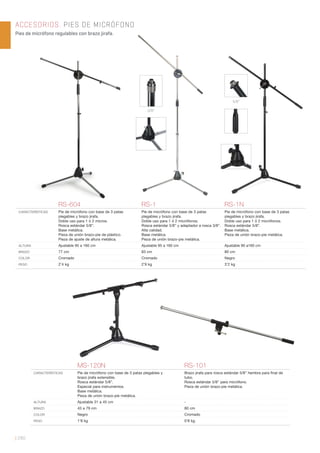 ACCESORIOS. PIES DE MICRÓFONO
Pies de micrófono regulables con brazo jirafa.
| 280
RS-604 RS-1 RS-1N
CARACTERÍSTICAS Pie de micrófono con base de 3 patas
plegables y brazo jirafa.
Doble uso para 1 ó 2 micros.
Rosca estándar 5/8”.
Base metálica.
Pieza de unión brazo-pie de plástico.
Pieza de ajuste de altura metálica.
Pie de micrófono con base de 3 patas
plegables y brazo jirafa.
Doble uso para 1 ó 2 micrófonos.
Rosca estándar 5/8” y adaptador a rosca 3/8”.
Alta calidad.
Base metálica.
Pieza de unión brazo-pie metálica.
Pie de micrófono con base de 3 patas
plegables y brazo jirafa.
Doble uso para 1 ó 2 micrófonos.
Rosca estándar 5/8”.
Base metálica.
Pieza de unión brazo-pie metálica.
ALTURA Ajustable 95 a 160 cm Ajustable 95 a 160 cm Ajustable 90 a160 cm
BRAZO 77 cm 83 cm 80 cm
COLOR Cromado Cromado Negro
PESO 2’4 kg 2’9 kg 3’2 kg
5/8”
3/8”
MS-120N RS-101
CARACTERÍSTICAS Pie de micrófono con base de 3 patas plegables y
brazo jirafa extensible.
Rosca estándar 5/8”.
Especial para instrumentos.
Base metálica.
Pieza de unión brazo-pie metálica.
Brazo jirafa para rosca estándar 5/8” hembra para ﬁnal de
tubo.
Rosca estándar 5/8” para micrófono.
Pieza de unión brazo-pie metálica.
ALTURA Ajustable 31 a 45 cm -
BRAZO 43 a 79 cm 80 cm
COLOR Negro Cromado
PESO 1’8 kg 0’8 kg
 