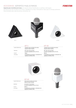 MICROFONÍA 289 |
MT-4B
CARACTERÍSTICAS Cubo para micrófono de mano.
Espuma interior ﬂexible.
MEDIDAS 57 x 56 x 57 mm fondo
Ø interior ajustable de 33 a 44 mm
COLOR Blanco
OPCIONAL Posibilidad de suministro y colocación de
logotipos (CONSULTEN)
ACCESORIOS. SOPORTES PUBLICITARIOS
Soportes para micrófonos de mano, con espuma interior flexible para un perfecto y fácil ajuste.
Permiten el uso del micrófono en la mano o apoyado en la mesa, mostrando en todo caso el mensaje publicitario.
Recomendados para salas de prensa, entrevistas, etc.
MT-3 MT-3B
CARACTERÍSTICAS Triángulo para micrófono de mano.
Espuma interior ﬂexible.
Triángulo para micrófono de mano.
Espuma interior ﬂexible.
MEDIDAS 82 x 56 x 94 mm fondo
Ø interior ajustable de 33 a 44 mm
82 x 56 x 94 mm fondo
Ø interior ajustable de 33 a 44 mm
COLOR Negro Blanco
OPCIONAL Posibilidad de suministro y colocación de
logotipos (CONSULTEN)
Posibilidad de suministro y colocación de
logotipos (CONSULTEN)
MT-3 MT-3B
 