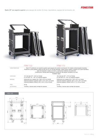RACKS 295 |
Racks 19” con soporte superior para equipos de sonido, DJ mixer, mezcladores, equipos de iluminación, etc.
FRM-130 FRM-170
CARACTERÍSTICAS Rack 19” antishock con soporte superior para equipos de sonido e iluminación. En madera contrachapada revestida.
Protección contra golpes a base de foam de 25 mm de alta densidad. Tapas frontal, trasera y superior con cierre hermético,
asas de transporte, ruedas con freno y cantoneras metálicas de protección.
Construcción robusta para transporte y protección del equipo montado en el rack.
Acabado negro.
CAPACIDAD 12 U de rack 19” = 53’4 cm frontal
9 U de rack 19” = 40’1 cm soporte superior
16 U de rack 19” = 71’2 cm frontal
9 U de rack 19” = 40’1 cm soporte superior
MEDIDAS Exteriores (con ruedas): 60 x 100’5 x 67’5 cm fondo
Interiores (espacio superior): 48’5 x 14’5 x 40’1 cm fondo
Interiores (espacio inferior): 48’5 x 53’4 x 50 cm fondo
Exteriores (con ruedas): 60 x 118’5 x 67’5 cm fondo
Interiores (espacio superior): 48’5 x 14’5 x 40’1 cm fondo
Interiores (espacio inferior): 48’5 x 71’2 x 50 cm fondo
PESO 45 kg 51 kg
ACCESORIOS Tornillos y tuercas para montaje de equipos Tornillos y tuercas para montaje de equipos
FRM-130
50
67’5
85’5
67’5
60
15
100’5
14’5
48’5
53’4
48’5
40’1
50
60
 