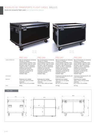 | 300
MUEBLES DE TRANSPORTE FLIGHT CASES. BAÚLES
Baúles de transporte flight cases para componentes diversos.
FRC-263 FRC-265 FRC-267 FRC-269
CARACTERÍSTICAS Baúl de transporte sin divisiones
internas. En madera
contrachapada revestida y forro
interior de foam, tapa con cierre
hermético, asas de transporte,
ruedas con freno y cantoneras
metálicas de protección.
Construcción robusta para
transporte y protección de
materiales diversos.
Acabado negro.
Baúl de transporte sin divisiones
internas. En madera
contrachapada revestida y forro
interior de foam, tapa con cierre
hermético, asas de transporte,
ruedas con freno y cantoneras
metálicas de protección.
Construcción robusta para
transporte y protección de
materiales diversos.
Acabado negro.
Baúl de transporte con divisiones
internas. En madera
contrachapada revestida y forro
interior de foam, tapa con cierre
hermético, asas de transporte,
ruedas con freno y cantoneras
metálicas de protección.
Construcción robusta para
transporte y protección de
materiales diversos.
Acabado negro.
Baúl de transporte con divisiones
internas. En madera
contrachapada revestida y forro
interior de foam, tapa con cierre
hermético, asas de transporte,
ruedas con freno y cantoneras
metálicas de protección.
Construcción robusta para
transporte y protección de
materiales diversos.
Acabado negro.
DIVISIONES - - 8 divisiones interiores de 23 x 23
x 20 cm de altura
4 divisiones interiores de 47 x 35
x 55 cm de altura
MEDIDAS Exteriores (con ruedas):
110’5 x 65 x 55’5 cm fondo
Interiores:
106’5 x 47’5 x 51’5 cm fondo
Exteriores (con ruedas):
120 x 75’5 x 60’5 cm fondo
Interiores:
116’5 x 56’5 x 56’5 cm fondo
Exteriores (con ruedas):
103 x 75’5 x 51 cm fondo
Interiores:
99 x 57 x 47’5 cm fondo
Exteriores (con ruedas):
100’5 x 74’5 x 75’5 cm fondo
Interiores:
97’5 x 55’5 x 72 cm fondo
PESO 36 kg 40’5 kg 37’5 kg 44’5 kg
FRC-263
FRC-265
FRC-267
FRC-269
FRC-269
75’5
100’5
1559’5
97’5
72
47
35
2
74’5
 