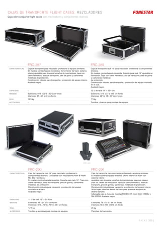 RACKS 303 |
CAJAS DE TRANSPORTE FLIGHT CASES. MEZCLADORES
Cajas de transporte flight cases para mezcladores y componentes diversos.
FRC-287 FRC-289
CARACTERÍSTICAS Caja de transporte para mezclador profesional o equipos similares.
En madera contrachapada revestida y forro interior de foam, sistema
interno ajustable para diversos tamaños de mezcladores, tapa con
cierre hermético, asas de transporte, pies de goma y cantoneras
metálicas de protección.
Construcción robusta para transporte y protección del equipo interno.
Acabado negro.
Caja de transporte rack 19” para mezclador profesional o componentes
diversos.
En madera contrachapada revestida. Soporte para rack 19” ajustable en
inclinación. Tapa con cierre hermético, asa de transporte, pies de goma
y cantoneras metálicas
de protección.
Construcción robusta para transporte y protección del equipo montado
en el rack.
Acabado negro.
CAPACIDAD - 12 U de rack 19” = 53’4 cm
MEDIDAS Exteriores: 94’5 x 30’5 x 53’5 cm fondo
Interiores: 87 x 25 x 46 cm fondo
Exteriores: 51’5 x 27 x 58’5 cm fondo
Interiores: 48’5 x 18 x 53’4 cm fondo
PESO 19’6 kg 7’9 kg
ACCESORIOS - Tornillos y tuercas para montaje de equipos
FRC-290 FRC-291
CARACTERÍSTICAS Caja de transporte rack 19” para mezclador profesional o
componentes diversos. Compatible con mezcladores Allen & Heath
Mix Wiz y similares.
En madera contrachapada revestida. Soporte para rack 19”. Tapa con
cierre hermético, asas de transporte, pies de goma y cantoneras
metálicas de protección.
Construcción robusta para transporte y protección del equipo
montado en el rack.
Acabado negro.
Caja de transporte para mezclador profesional o equipos similares.
En madera contrachapada revestida y forro interior de foam con
sistema interno
ajustable para diversos tamaños de mezcladores; apertura trasera
para los cables del mezclador, tapa con cierre hermético, asas de
transporte, pies de goma y cantoneras metálicas de protección.
Construcción robusta para transporte y protección del equipo interno.
Se incluyen planchas extras de foam para ajuste de equipos de
diverso tamaño.
Adecuada para la mesa de mezclas FONESTAR mod. SMA-12800U y
SM-3520U. Acabado negro.
CAPACIDAD 12 U de rack 19” = 53’4 cm -
MEDIDAS Exteriores: 68 x 24 x 54 cm fondo
Interiores: 48’5 x 10’5 a 19’5 x 53’4 cm fondo
Exteriores: 76 x 32’5 x 68 cm fondo
Interiores: 68 x 26’5 x 60’5 cm fondo
PESO 12’1 kg 25 kg
ACCESORIOS Tornillos y arandelas para montaje de equipos Planchas de foam extra
FRC-291
 