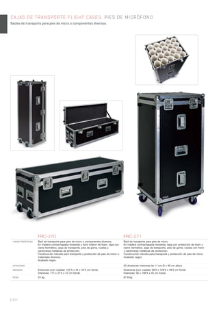 | 304
CAJAS DE TRANSPORTE FLIGHT CASES. PIES DE MICRÓFONO
Baúles de transporte para pies de micro o componentes diversos.
FRC-270 FRC-271
CARACTERÍSTICAS Baúl de transporte para pies de micro o componentes diversos.
En madera contrachapada revestida y forro interior de foam, tapa con
cierre hermético, asas de transporte, pies de goma, ruedas y
cantoneras metálicas de protección.
Construcción robusta para transporte y protección de pies de micro o
materiales diversos.
Acabado negro.
Baúl de transporte para pies de micro.
En madera contrachapada revestida, tapa con protección de foam y
cierre hermético, asas de transporte, pies de goma, ruedas con freno
y cantoneras metálicas de protección.
Construcción robusta para transporte y protección de pies de micro.
Acabado negro.
DIVISIONES - 20 divisiones interiores de 11 cm Ø x 99 cm altura
MEDIDAS Exteriores (con ruedas): 122’5 x 44 x 42’5 cm fondo
Interiores: 117 x 37’5 x 37 cm fondo
Exteriores (con ruedas): 59’5 x 126’5 x 48’5 cm fondo
Interiores: 56 x 108’5 x 45 cm fondo
PESO 24 kg 61’8 kg
 