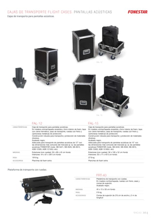 RACKS 305 |
CAJAS DE TRANSPORTE FLIGHT CASES. PANTALLAS ACÚSTICAS
Cajas de transporte para pantallas acústicas.
Plataforma de transporte con ruedas.
FAL-12 FAL-15
CARACTERÍSTICAS Caja de transporte para pantallas acústicas.
En madera contrachapada revestida y forro interior de foam, tapa
con cierre hermético, asas de transporte, ruedas con freno y
cantoneras metálicas de protección.
Construcción robusta para transporte y protección de materiales
diversos.
Acabado negro.
Adecuada para transporte de pantallas acústicas de 12” con
las dimensiones más comunes del mercado (p. ej. las pantallas
acústicas FONESTAR mods. SB-3421, SB-3520, SB-3612,
ASB-12300, ASB-12150U, etc).
Caja de transporte para pantallas acústicas.
En madera contrachapada revestida y forro interior de foam, tapa
con cierre hermético, asas de transporte, ruedas con freno y
cantoneras metálicas de protección.
Construcción robusta para transporte y protección de materiales
diversos.
Acabado negro.
Adecuada para transporte de pantallas acústicas de 15” con
las dimensiones más comunes del mercado (p. ej. las pantallas
acústicas FONESTAR mods. SB-3432, SB-3530, SB-3615,
ASB-15300, ASB-15180U, etc).
MEDIDAS Exteriores (con ruedas): 50 x 89 x 45 cm fondo
Interiores: 44 x 67 x 38’5 cm fondo
Exteriores (con ruedas): 56 x 100 x 52 cm fondo
Interiores: 50 x 77 x 45’5 cm fondo
PESO 19’8 kg 27’8 kg
ACCESORIOS Planchas de foam extra Planchas de foam extra
FRT-40
CARACTERÍSTICAS Plataforma de transporte con ruedas.
En madera contrachapada, ruedas con freno, asas y
correa de sujeción.
Acabado negro.
MEDIDAS 45 x 15 x 50 cm fondo
PESO 5’9 kg
ACCESORIOS Correa de sujeción de 3’6 cm de ancho y 3 m de
longitud
FAL-12
FAL-15
 