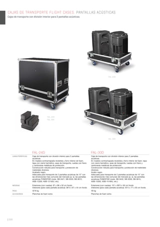 | 306
CAJAS DE TRANSPORTE FLIGHT CASES. PANTALLAS ACÚSTICAS
Cajas de transporte con división interior para 2 pantallas acústicas.
FAL-24D FAL-30D
CARACTERÍSTICAS Caja de transporte con división interior para 2 pantallas
acústicas.
En madera contrachapada revestida y forro interior de foam,
tapa con cierre hermético, asas de transporte, ruedas con freno
y cantoneras metálicas de protección.
Construcción robusta para transporte y protección de
materiales diversos.
Acabado negro.
Adecuada para transporte de 2 pantallas acústicas de 12” con
las dimensiones más comunes del mercado (p. ej. las pantallas
acústicas FONESTAR mods. SB-3421, SB-3520, SB-3612,
ASB-12300, ASB-12150U, etc).
Caja de transporte con división interior para 2 pantallas
acústicas.
En madera contrachapada revestida y forro interior de foam, tapa
con cierre hermético, asas de transporte, ruedas con freno y
cantoneras metálicas de protección.
Construcción robusta para transporte y protección de materiales
diversos.
Acabo negro.
Adecuada para transporte de 2 pantallas acústicas de 15” con
las dimensiones más comunes del mercado (p. ej. las pantallas
acústicas FONESTAR mods. SB-3432, SB-3530, SB-3615,
ASB-15300, ASB-15180U, etc.)
MEDIDAS Exteriores (con ruedas): 87 x 88 x 50 cm fondo
Interiores (para cada pantalla acústica): 38’5 x 67 x 44 cm fondo
Exteriores (con ruedas): 101 x 99’5 x 56 cm fondo
Interiores (para cada pantalla acústica): 45’5 x 77 x 50 cm fondo
PESO 42’8 kg 49 kg
ACCESORIOS Planchas de foam extra Planchas de foam extra
FAL-24D
FAL-30D
FAL-24D
FAL-30D
 