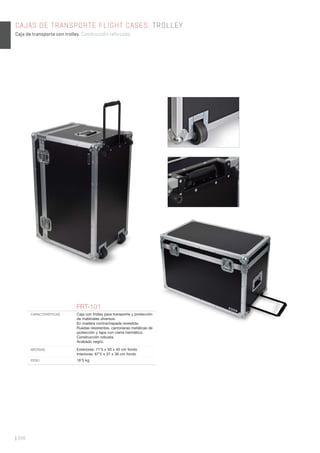 | 308
CAJAS DE TRANSPORTE FLIGHT CASES. TROLLEY
Caja de transporte con trolley. Construcción reforzada.
FRT-101
CARACTERÍSTICAS Caja con trolley para transporte y protección
de materiales diversos.
En madera contrachapada revestida.
Ruedas resistentes, cantoneras metálicas de
protección y tapa con cierre hermético.
Construcción robusta.
Acabado negro.
MEDIDAS Exteriores: 71’5 x 50 x 40 cm fondo
Interiores: 67’5 x 37 x 36 cm fondo
PESO 16’5 kg
 